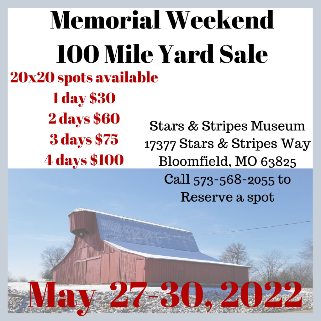 Memorial Weekend 100 Mile Yard Sale 20x20 spots available 1 day $30 2 days $60 3 days $75 4 days $100 Stars & Stripes Museum 17377 Stars & Stripes Way Bloomfield, MO 63825 Call 573-568-2055 to Reserve a spot